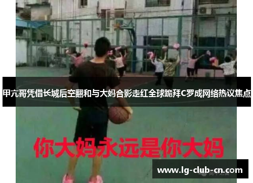 甲亢哥凭借长城后空翻和与大妈合影走红全球跪拜C罗成网络热议焦点